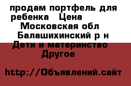 продам портфель для ребенка › Цена ­ 1 500 - Московская обл., Балашихинский р-н Дети и материнство » Другое   